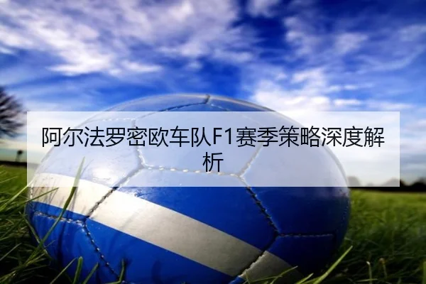 阿尔法罗密欧车队F1赛季策略深度解析