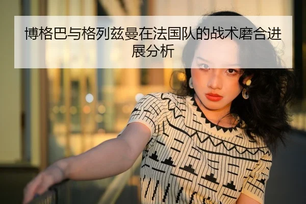 博格巴与格列兹曼在法国队的战术磨合进展分析